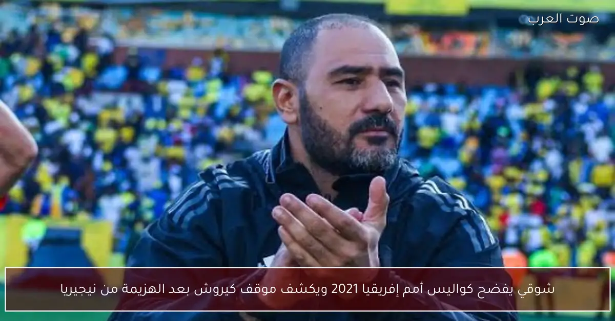 شوقي يفضح كواليس أمم إفريقيا 2021 ويكشف موقف كيروش بعد الهزيمة من نيجيريا