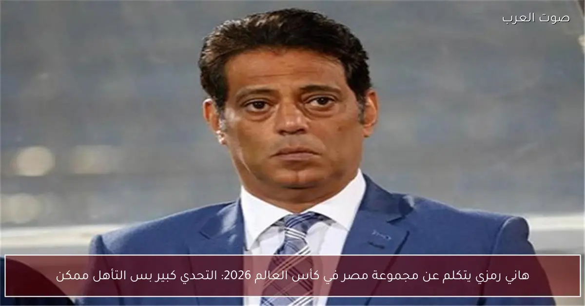 هاني رمزي يتكلم عن مجموعة مصر في كأس العالم 2026: التحدي كبير بس التأهل ممكن