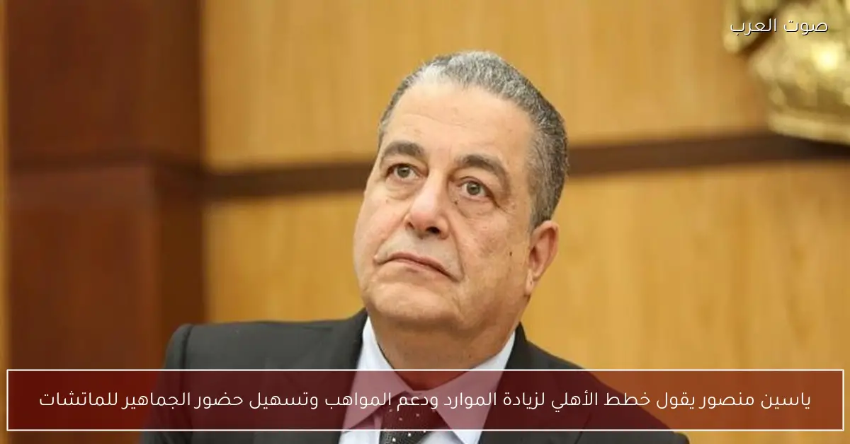 ياسين منصور يقول خطط الأهلي لزيادة الموارد ودعم المواهب وتسهيل حضور الجماهير للماتشات